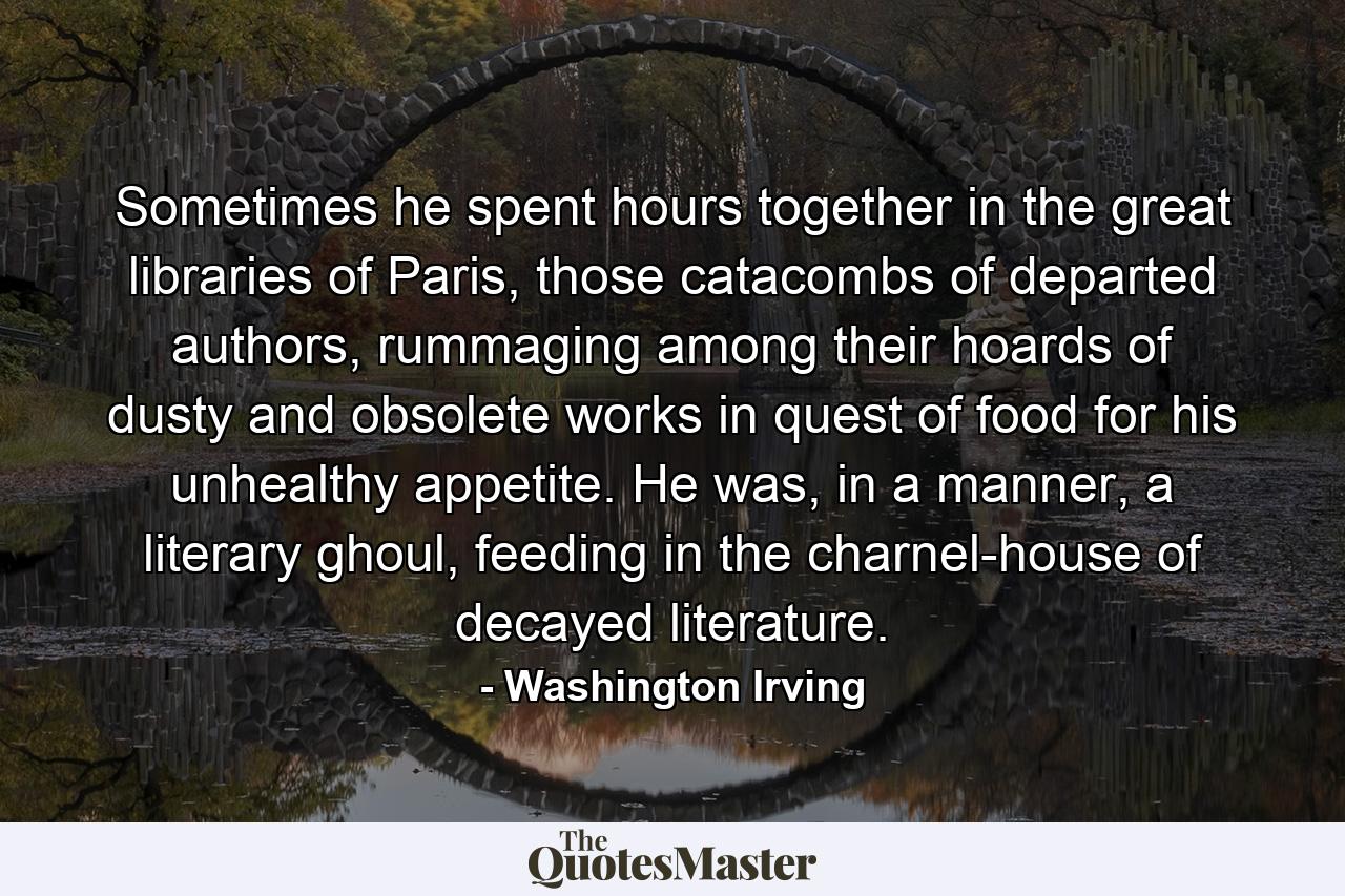 Sometimes he spent hours together in the great libraries of Paris, those catacombs of departed authors, rummaging among their hoards of dusty and obsolete works in quest of food for his unhealthy appetite. He was, in a manner, a literary ghoul, feeding in the charnel-house of decayed literature. - Quote by Washington Irving