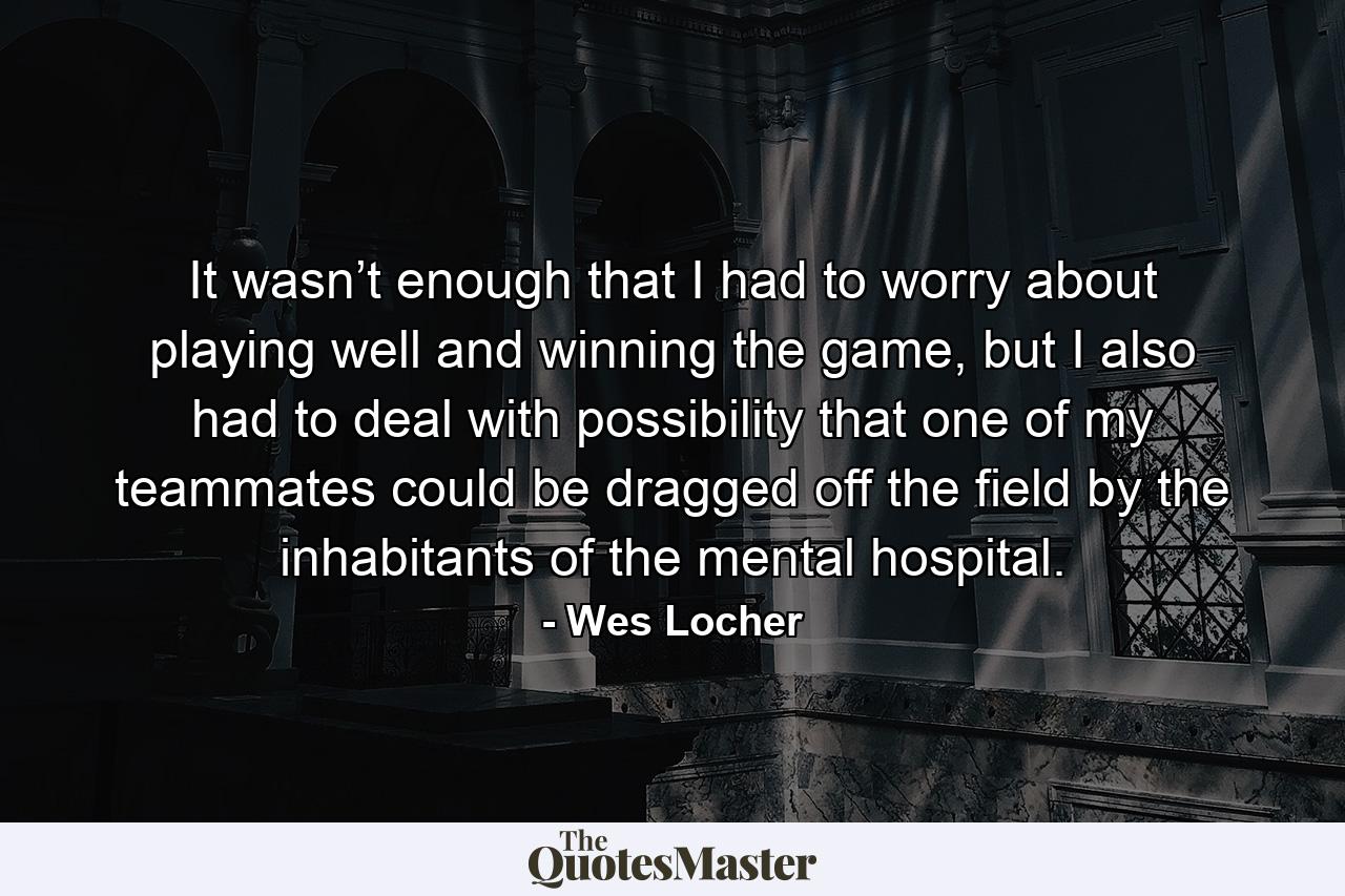 It wasn’t enough that I had to worry about playing well and winning the game, but I also had to deal with possibility that one of my teammates could be dragged off the field by the inhabitants of the mental hospital. - Quote by Wes Locher