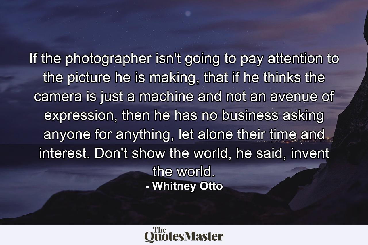 If the photographer isn't going to pay attention to the picture he is making, that if he thinks the camera is just a machine and not an avenue of expression, then he has no business asking anyone for anything, let alone their time and interest. Don't show the world, he said, invent the world. - Quote by Whitney Otto