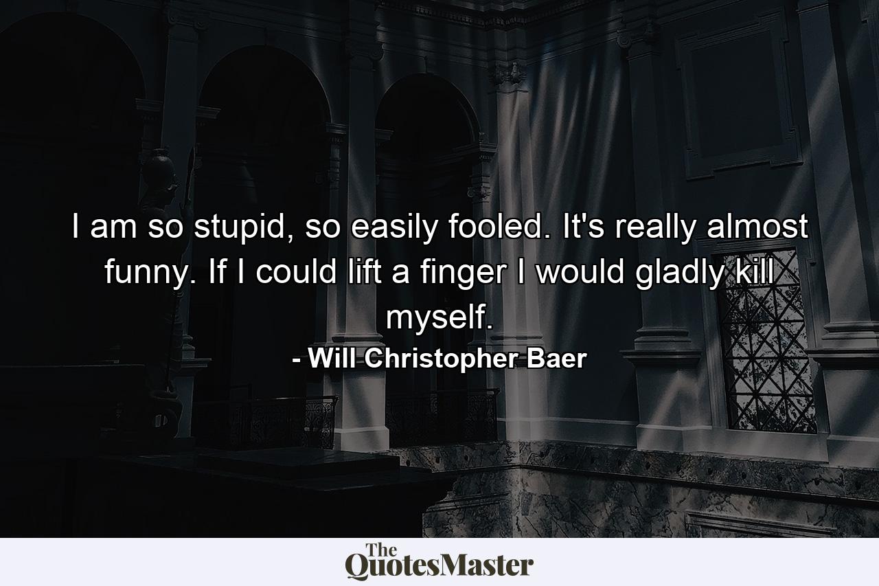 I am so stupid, so easily fooled. It's really almost funny. If I could lift a finger I would gladly kill myself. - Quote by Will Christopher Baer