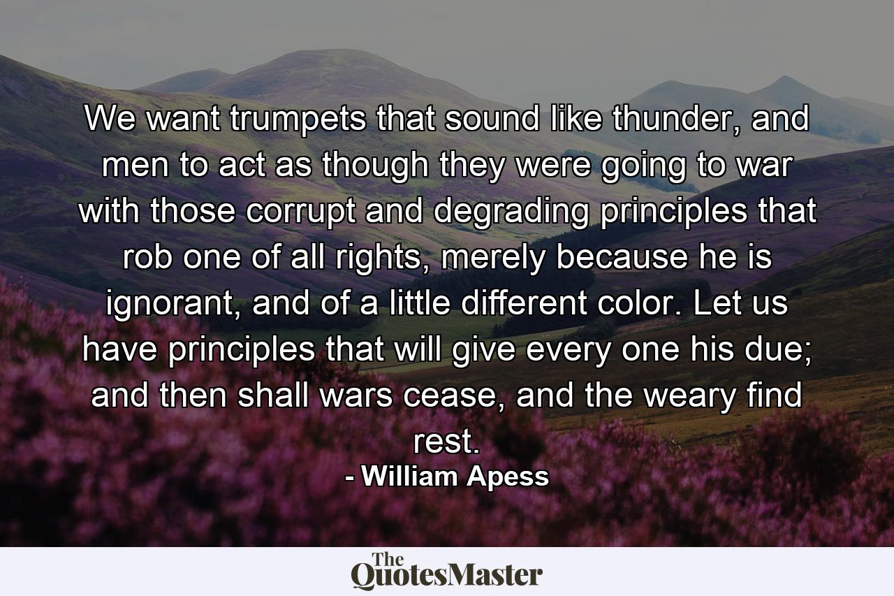 We want trumpets that sound like thunder, and men to act as though they were going to war with those corrupt and degrading principles that rob one of all rights, merely because he is ignorant, and of a little different color. Let us have principles that will give every one his due; and then shall wars cease, and the weary find rest. - Quote by William Apess