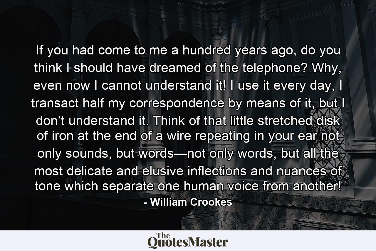 If you had come to me a hundred years ago, do you think I should have dreamed of the telephone? Why, even now I cannot understand it! I use it every day, I transact half my correspondence by means of it, but I don’t understand it. Think of that little stretched disk of iron at the end of a wire repeating in your ear not only sounds, but words—not only words, but all the most delicate and elusive inflections and nuances of tone which separate one human voice from another! - Quote by William Crookes