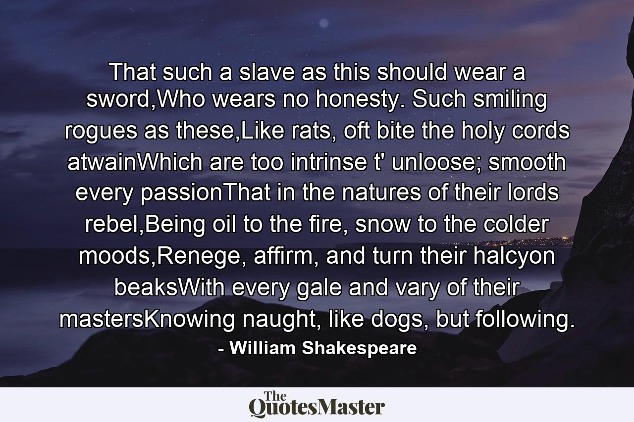 That such a slave as this should wear a sword,Who wears no honesty. Such smiling rogues as these,Like rats, oft bite the holy cords atwainWhich are too intrinse t' unloose; smooth every passionThat in the natures of their lords rebel,Being oil to the fire, snow to the colder moods,Renege, affirm, and turn their halcyon beaksWith every gale and vary of their mastersKnowing naught, like dogs, but following. - Quote by William Shakespeare