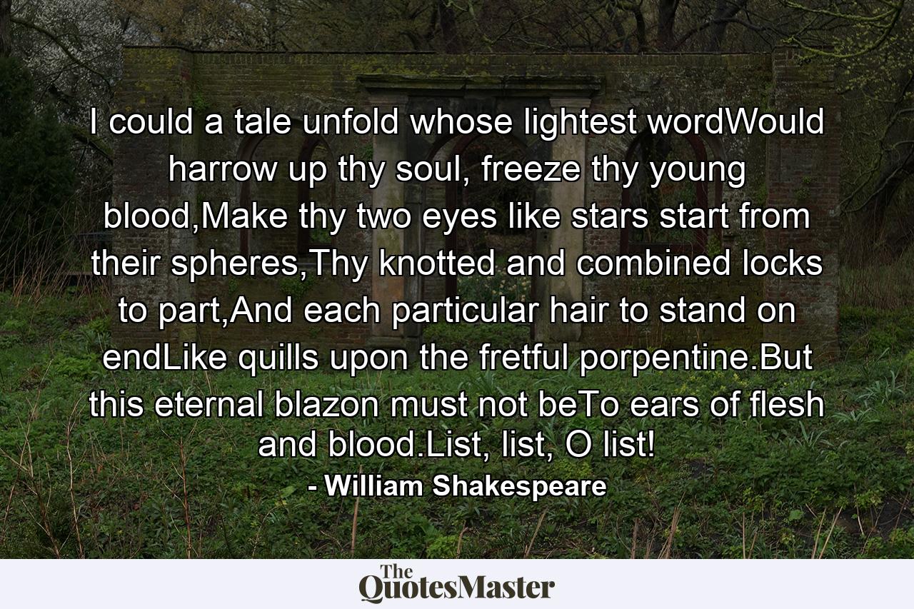 I could a tale unfold whose lightest wordWould harrow up thy soul, freeze thy young blood,Make thy two eyes like stars start from their spheres,Thy knotted and combined locks to part,And each particular hair to stand on endLike quills upon the fretful porpentine.But this eternal blazon must not beTo ears of flesh and blood.List, list, O list! - Quote by William Shakespeare