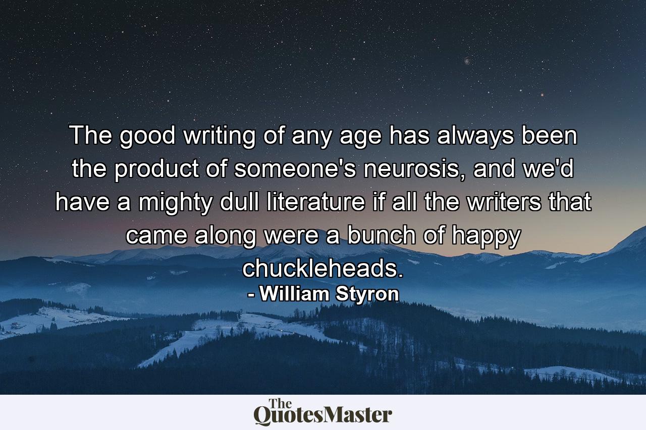 The good writing of any age has always been the product of someone's neurosis, and we'd have a mighty dull literature if all the writers that came along were a bunch of happy chuckleheads. - Quote by William Styron