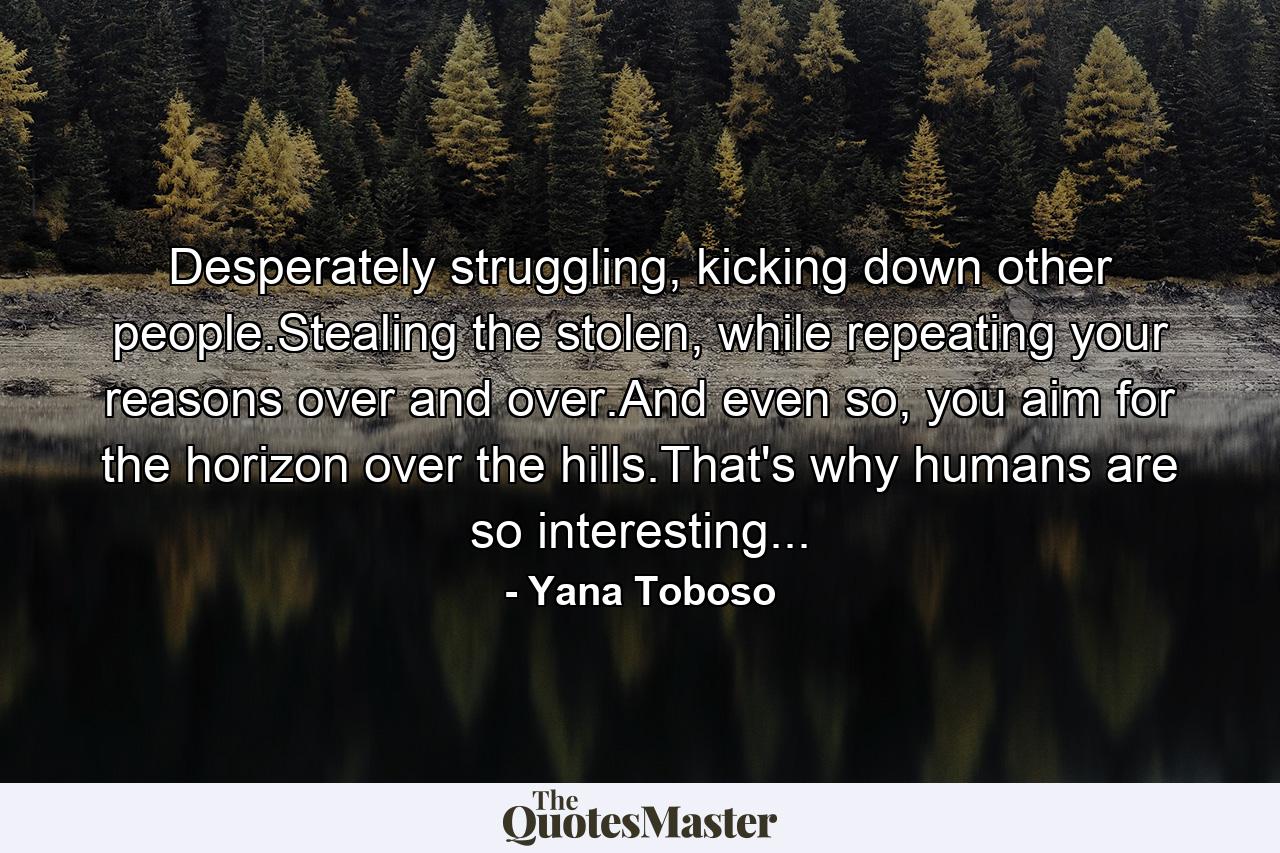 Desperately struggling, kicking down other people.Stealing the stolen, while repeating your reasons over and over.And even so, you aim for the horizon over the hills.That's why humans are so interesting... - Quote by Yana Toboso