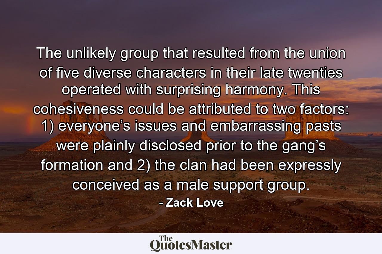 The unlikely group that resulted from the union of five diverse characters in their late twenties operated with surprising harmony. This cohesiveness could be attributed to two factors: 1) everyone’s issues and embarrassing pasts were plainly disclosed prior to the gang’s formation and 2) the clan had been expressly conceived as a male support group. - Quote by Zack Love