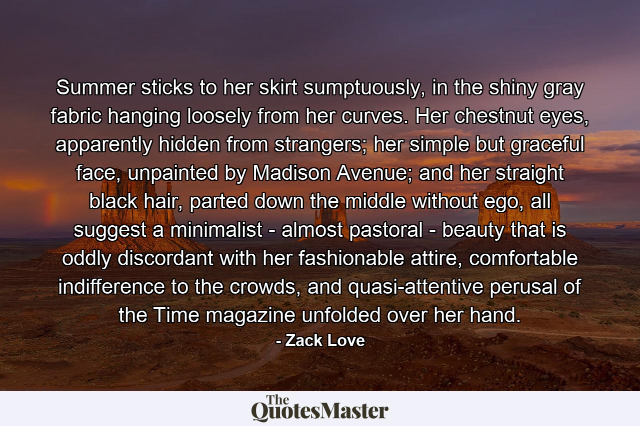 Summer sticks to her skirt sumptuously, in the shiny gray fabric hanging loosely from her curves. Her chestnut eyes, apparently hidden from strangers; her simple but graceful face, unpainted by Madison Avenue; and her straight black hair, parted down the middle without ego, all suggest a minimalist - almost pastoral - beauty that is oddly discordant with her fashionable attire, comfortable indifference to the crowds, and quasi-attentive perusal of the Time magazine unfolded over her hand. - Quote by Zack Love