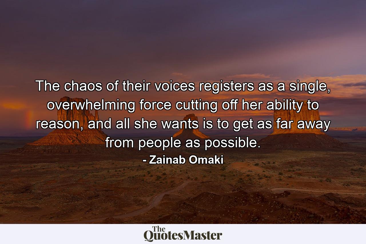 The chaos of their voices registers as a single, overwhelming force cutting off her ability to reason, and all she wants is to get as far away from people as possible. - Quote by Zainab Omaki