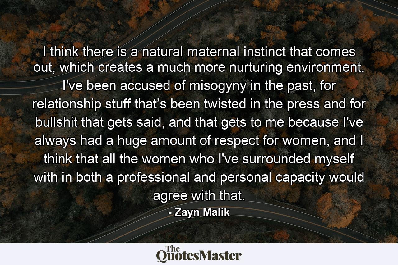 I think there is a natural maternal instinct that comes out, which creates a much more nurturing environment. I've been accused of misogyny in the past, for relationship stuff that’s been twisted in the press and for bullshit that gets said, and that gets to me because I've always had a huge amount of respect for women, and I think that all the women who I've surrounded myself with in both a professional and personal capacity would agree with that. - Quote by Zayn Malik