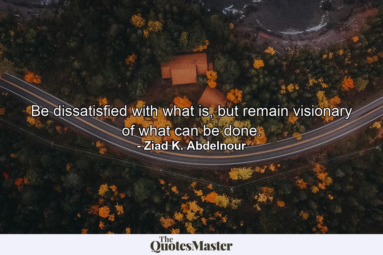 Be dissatisfied with what is, but remain visionary of what can be done. - Quote by Ziad K. Abdelnour