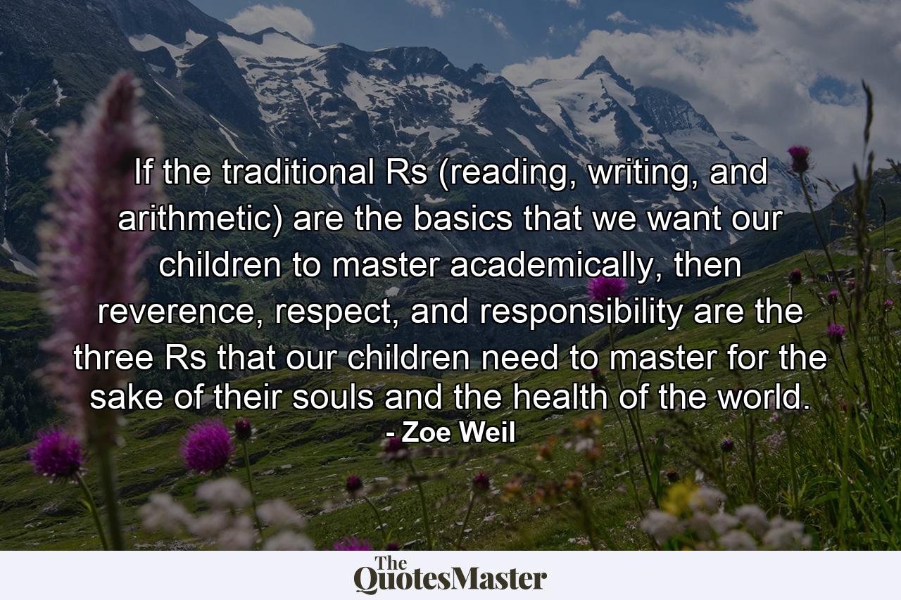 If the traditional Rs (reading, writing, and arithmetic) are the basics that we want our children to master academically, then reverence, respect, and responsibility are the three Rs that our children need to master for the sake of their souls and the health of the world. - Quote by Zoe Weil