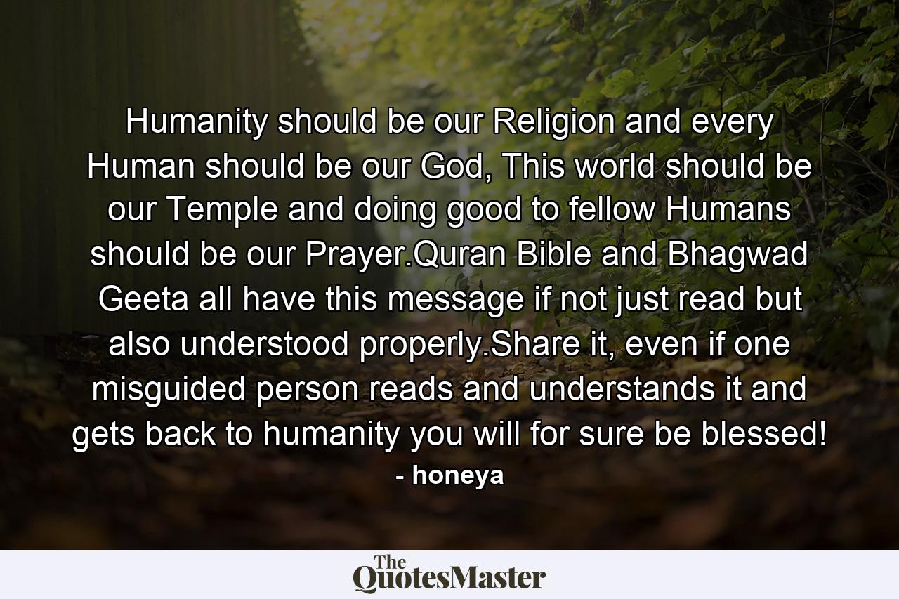 Humanity should be our Religion and every Human should be our God, This world should be our Temple and doing good to fellow Humans should be our Prayer.Quran Bible and Bhagwad Geeta all have this message if not just read but also understood properly.Share it, even if one misguided person reads and understands it and gets back to humanity you will for sure be blessed! - Quote by honeya