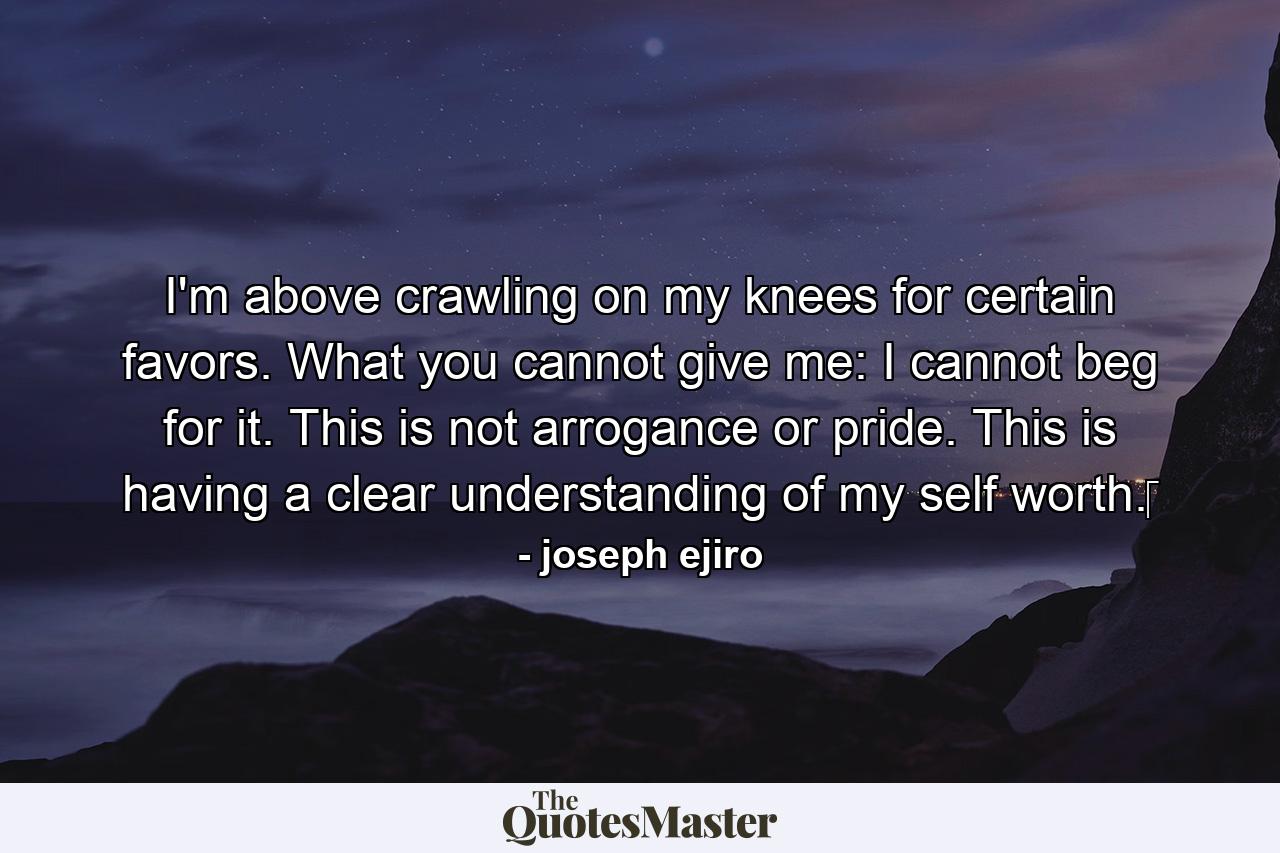 I'm above crawling on my knees for certain favors. What you cannot give me: I cannot beg for it. This is not arrogance or pride. This is having a clear understanding of my self worth.‪ - Quote by joseph ejiro