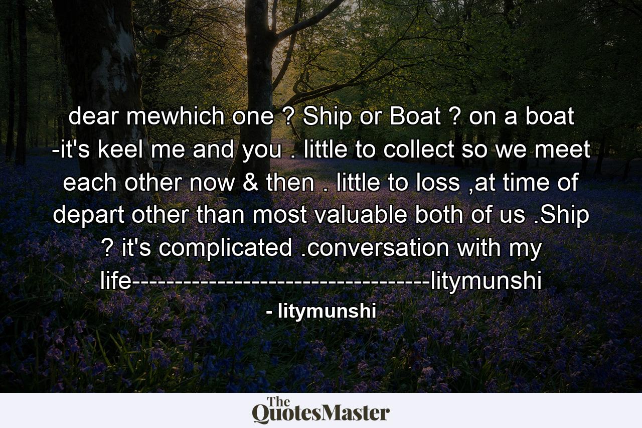 dear mewhich one ? Ship or Boat ? on a boat -it's keel me and you . little to collect so we meet each other now & then . little to loss ,at time of depart other than most valuable both of us .Ship ? it's complicated .conversation with my life-----------------------------------litymunshi - Quote by litymunshi