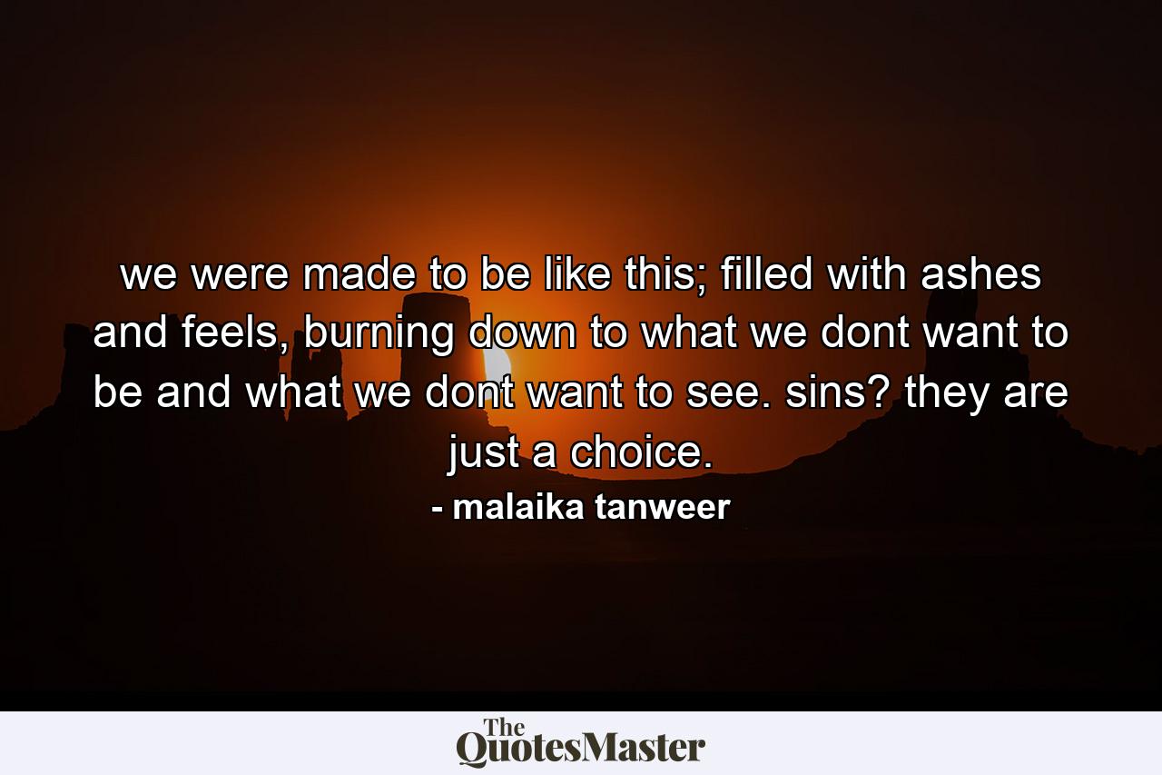 we were made to be like this; filled with ashes and feels, burning down to what we dont want to be and what we dont want to see. sins? they are just a choice. - Quote by malaika tanweer