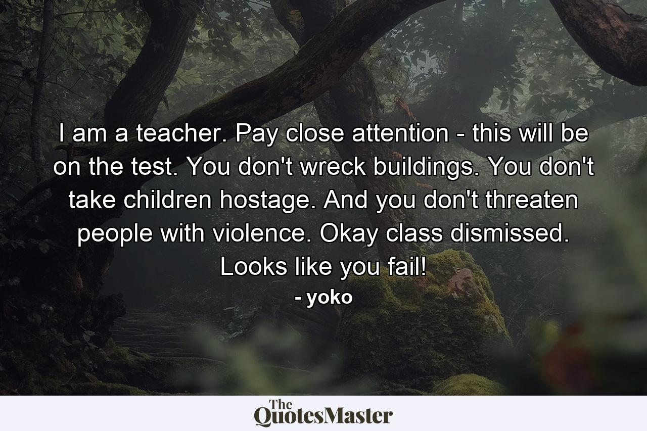 I am a teacher. Pay close attention - this will be on the test. You don't wreck buildings. You don't take children hostage. And you don't threaten people with violence. Okay class dismissed. Looks like you fail! - Quote by yoko