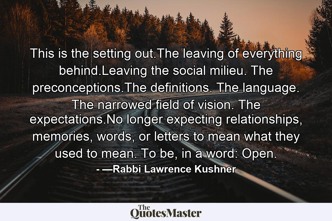 This is the setting out.The leaving of everything behind.Leaving the social milieu. The preconceptions.The definitions. The language. The narrowed field of vision. The expectations.No longer expecting relationships, memories, words, or letters to mean what they used to mean. To be, in a word: Open. - Quote by —Rabbi Lawrence Kushner