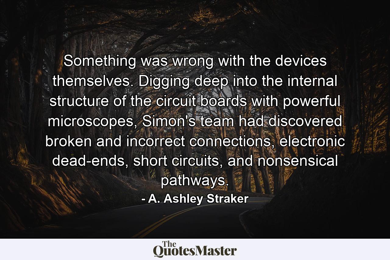 Something was wrong with the devices themselves. Digging deep into the internal structure of the circuit boards with powerful microscopes, Simon's team had discovered broken and incorrect connections, electronic dead-ends, short circuits, and nonsensical pathways. - Quote by A. Ashley Straker