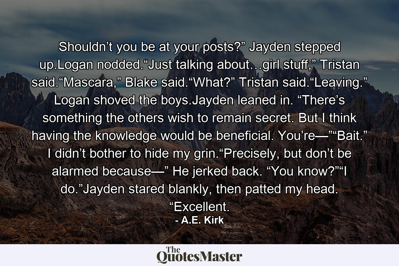 Shouldn’t you be at your posts?” Jayden stepped up.Logan nodded.“Just talking about…girl stuff,” Tristan said.“Mascara,” Blake said.“What?” Tristan said.“Leaving.” Logan shoved the boys.Jayden leaned in. “There’s something the others wish to remain secret. But I think having the knowledge would be beneficial. You’re—”“Bait.” I didn’t bother to hide my grin.“Precisely, but don’t be alarmed because—” He jerked back. “You know?”“I do.”Jayden stared blankly, then patted my head. “Excellent. - Quote by A.E. Kirk