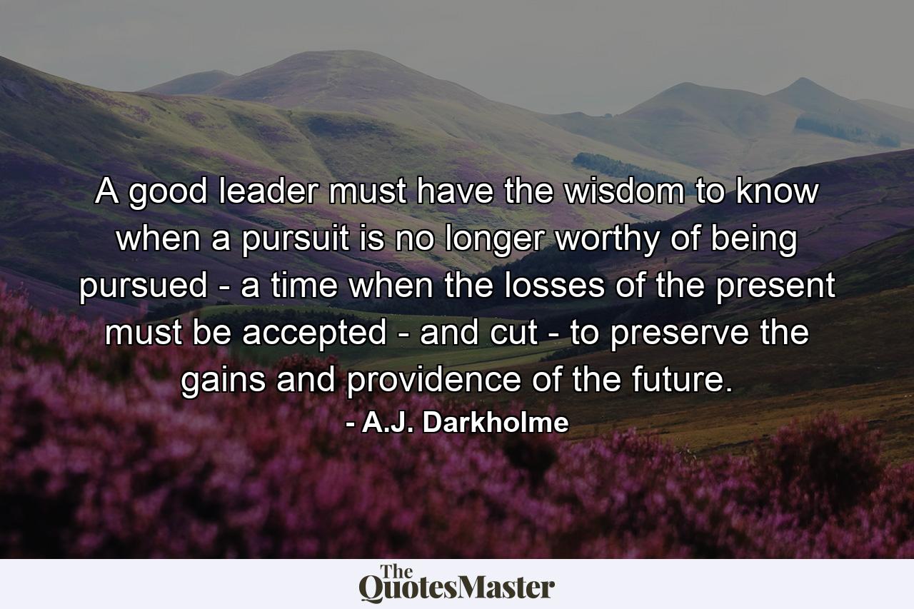 A good leader must have the wisdom to know when a pursuit is no longer worthy of being pursued - a time when the losses of the present must be accepted - and cut - to preserve the gains and providence of the future. - Quote by A.J. Darkholme