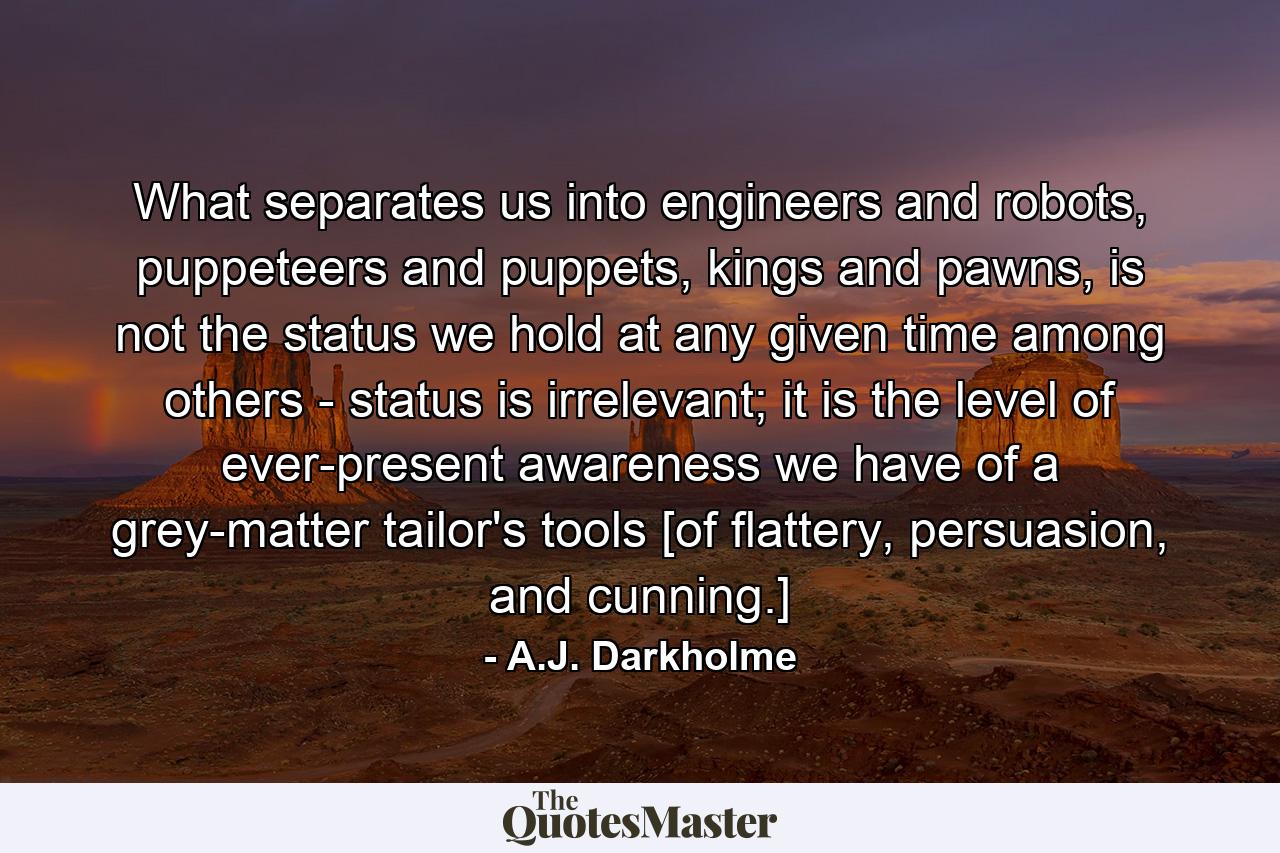 What separates us into engineers and robots, puppeteers and puppets, kings and pawns, is not the status we hold at any given time among others - status is irrelevant; it is the level of ever-present awareness we have of a grey-matter tailor's tools [of flattery, persuasion, and cunning.] - Quote by A.J. Darkholme