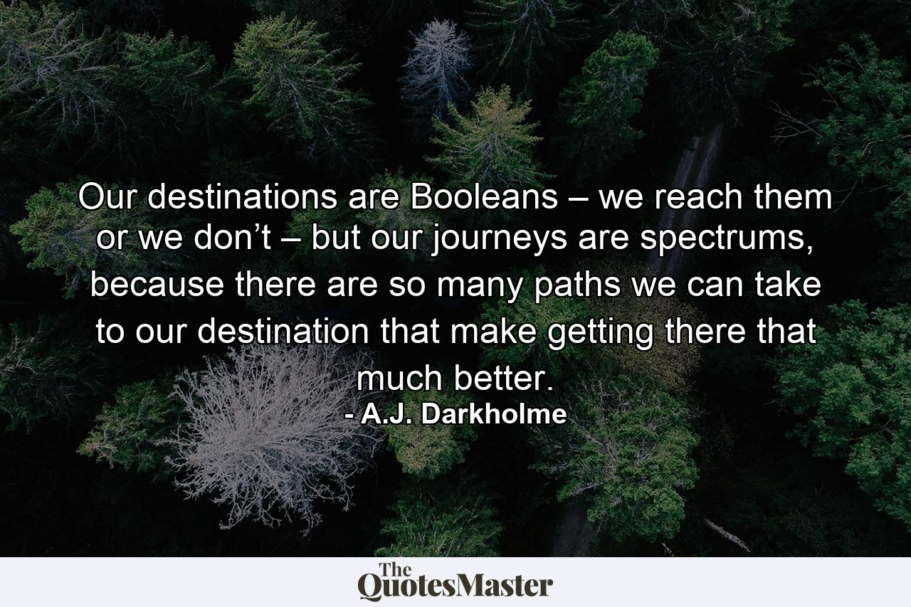 Our destinations are Booleans – we reach them or we don’t – but our journeys are spectrums, because there are so many paths we can take to our destination that make getting there that much better. - Quote by A.J. Darkholme