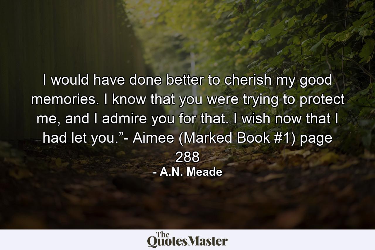 I would have done better to cherish my good memories. I know that you were trying to protect me, and I admire you for that. I wish now that I had let you.”- Aimee (Marked Book #1) page 288 - Quote by A.N. Meade