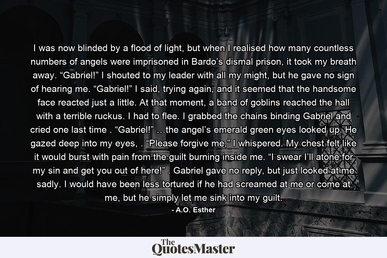 I was now blinded by a flood of light, but when I realised how many countless numbers of angels were imprisoned in Bardo’s dismal prison, it took my breath away. “Gabriel!” I shouted to my leader with all my might, but he gave no sign of hearing me. “Gabriel!” I said, trying again, and it seemed that the handsome face reacted just a little. At that moment, a band of goblins reached the hall with a terrible ruckus. I had to flee. I grabbed the chains binding Gabriel and cried one last time . “Gabriel!” …the angel’s emerald green eyes looked up. He gazed deep into my eyes, . “Please forgive me,” I whispered. My chest felt like it would burst with pain from the guilt burning inside me. “I swear I’ll atone for my sin and get you out of here!” . Gabriel gave no reply, but just looked at me sadly. I would have been less tortured if he had screamed at me or come at me, but he simply let me sink into my guilt. - Quote by A.O. Esther