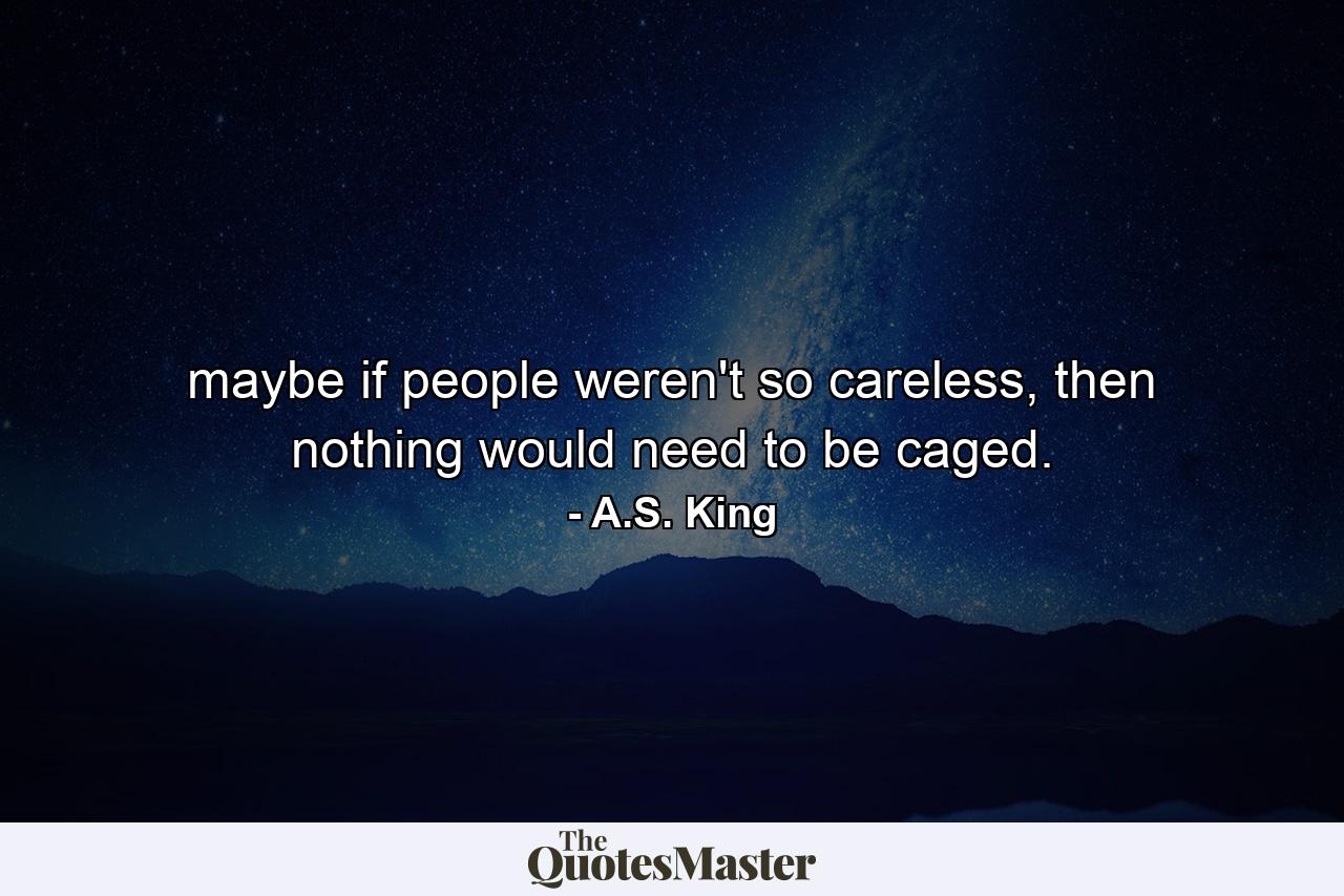 maybe if people weren't so careless, then nothing would need to be caged. - Quote by A.S. King