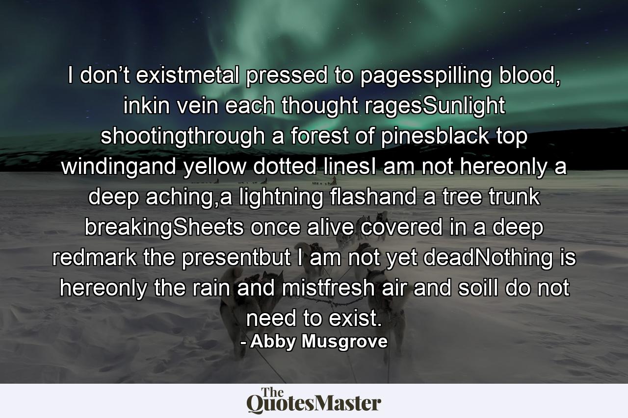 I don’t existmetal pressed to pagesspilling blood, inkin vein each thought ragesSunlight shootingthrough a forest of pinesblack top windingand yellow dotted linesI am not hereonly a deep aching,a lightning flashand a tree trunk breakingSheets once alive covered in a deep redmark the presentbut I am not yet deadNothing is hereonly the rain and mistfresh air and soilI do not need to exist. - Quote by Abby Musgrove
