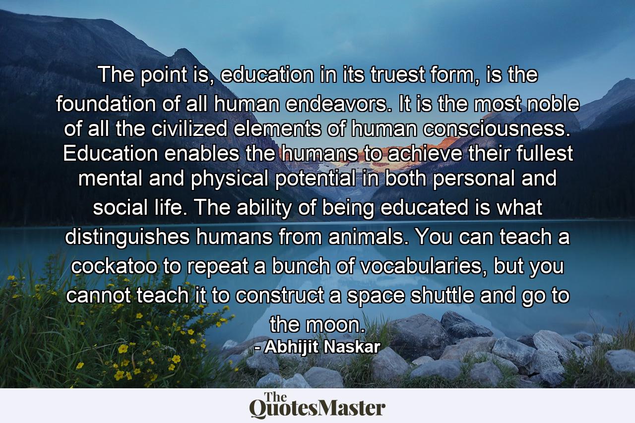 The point is, education in its truest form, is the foundation of all human endeavors. It is the most noble of all the civilized elements of human consciousness. Education enables the humans to achieve their fullest mental and physical potential in both personal and social life. The ability of being educated is what distinguishes humans from animals. You can teach a cockatoo to repeat a bunch of vocabularies, but you cannot teach it to construct a space shuttle and go to the moon. - Quote by Abhijit Naskar