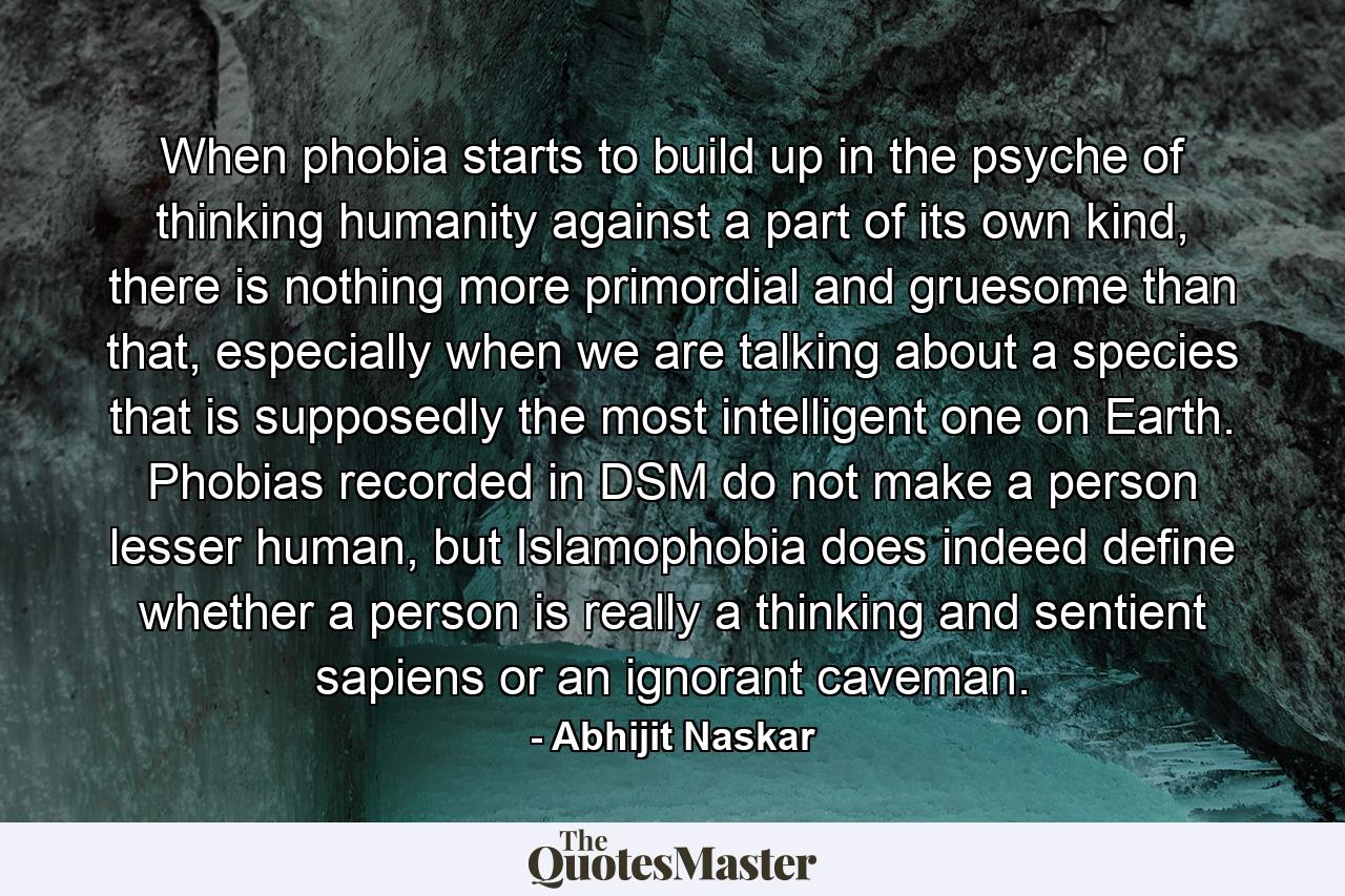 When phobia starts to build up in the psyche of thinking humanity against a part of its own kind, there is nothing more primordial and gruesome than that, especially when we are talking about a species that is supposedly the most intelligent one on Earth. Phobias recorded in DSM do not make a person lesser human, but Islamophobia does indeed define whether a person is really a thinking and sentient sapiens or an ignorant caveman. - Quote by Abhijit Naskar