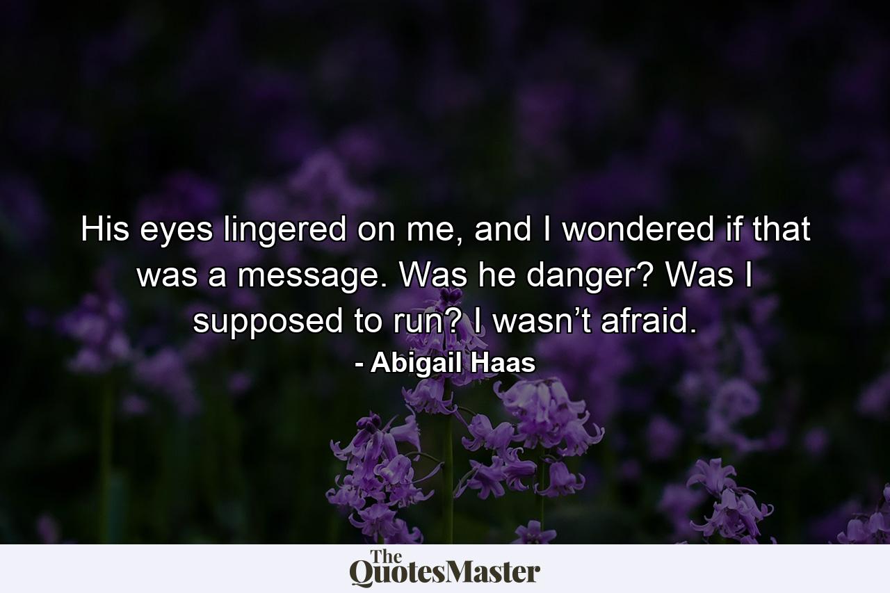 His eyes lingered on me, and I wondered if that was a message. Was he danger? Was I supposed to run? I wasn’t afraid. - Quote by Abigail Haas