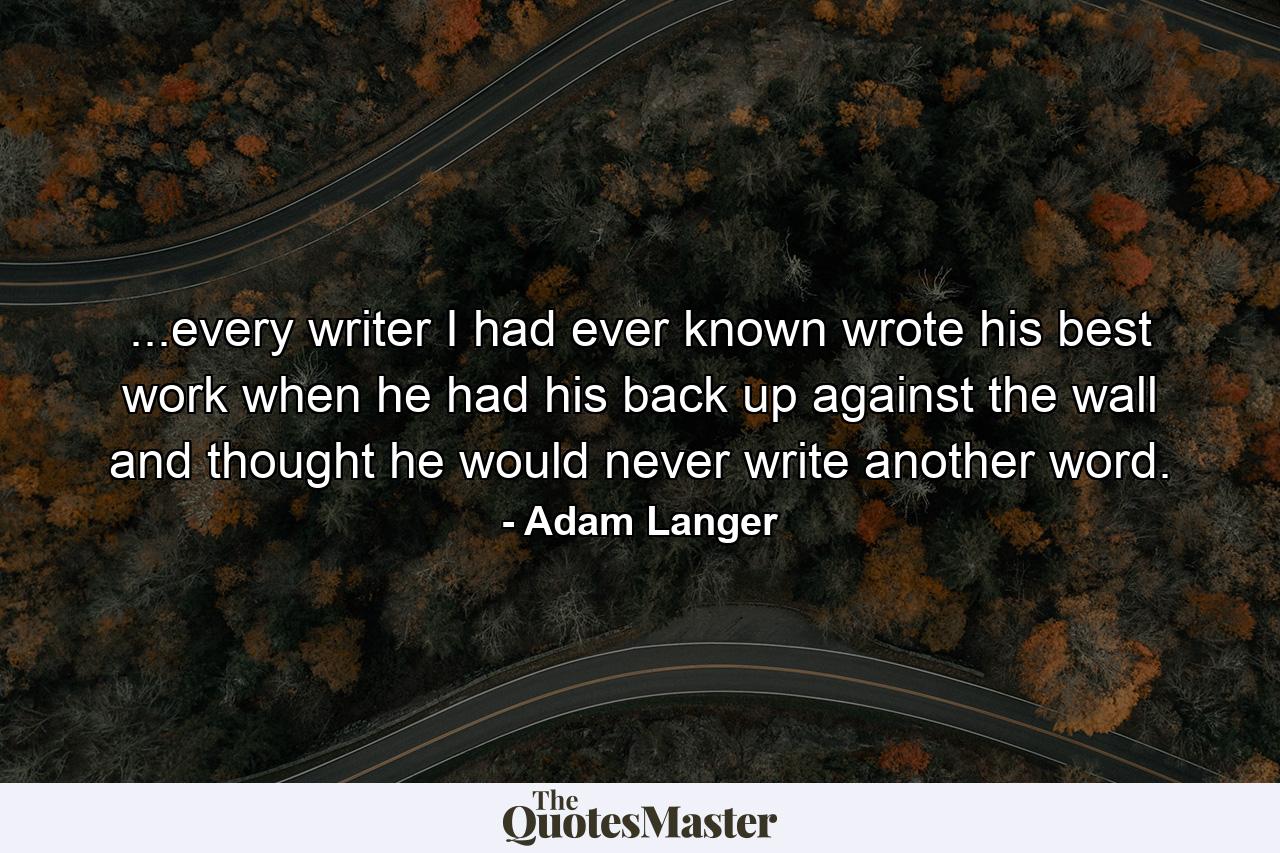 ...every writer I had ever known wrote his best work when he had his back up against the wall and thought he would never write another word. - Quote by Adam Langer