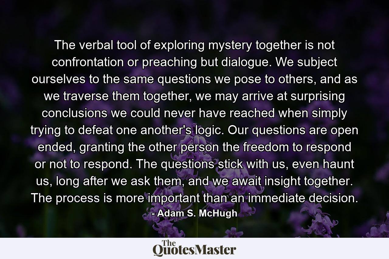 The verbal tool of exploring mystery together is not confrontation or preaching but dialogue. We subject ourselves to the same questions we pose to others, and as we traverse them together, we may arrive at surprising conclusions we could never have reached when simply trying to defeat one another's logic. Our questions are open ended, granting the other person the freedom to respond or not to respond. The questions stick with us, even haunt us, long after we ask them, and we await insight together. The process is more important than an immediate decision. - Quote by Adam S. McHugh