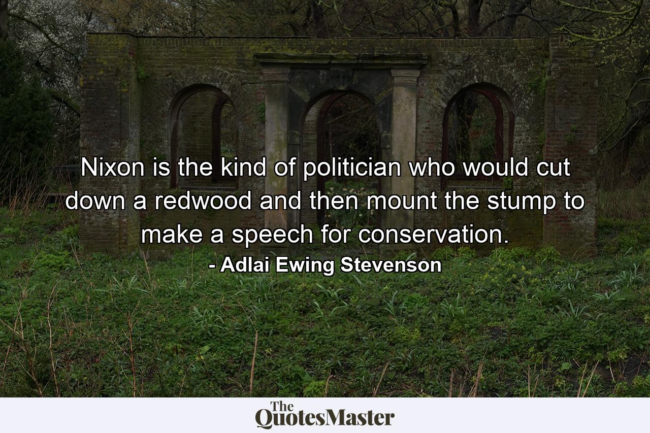 Nixon is the kind of politician who would cut down a redwood and then mount the stump to make a speech for conservation. - Quote by Adlai Ewing Stevenson