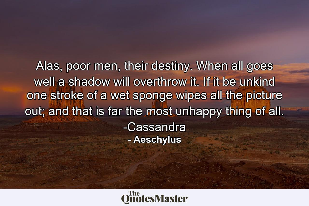 Alas, poor men, their destiny. When all goes well a shadow will overthrow it. If it be unkind one stroke of a wet sponge wipes all the picture out; and that is far the most unhappy thing of all. -Cassandra - Quote by Aeschylus