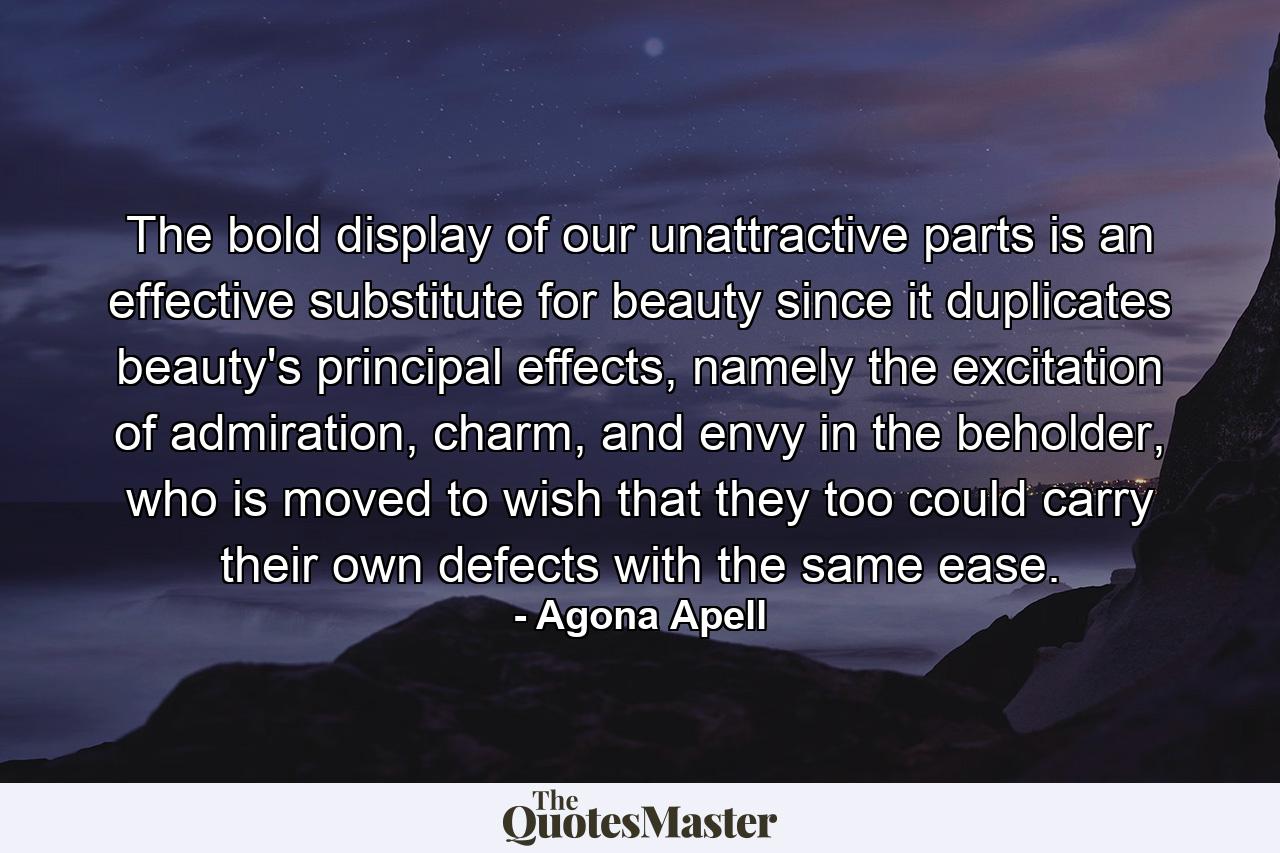 The bold display of our unattractive parts is an effective substitute for beauty since it duplicates beauty's principal effects, namely the excitation of admiration, charm, and envy in the beholder, who is moved to wish that they too could carry their own defects with the same ease. - Quote by Agona Apell