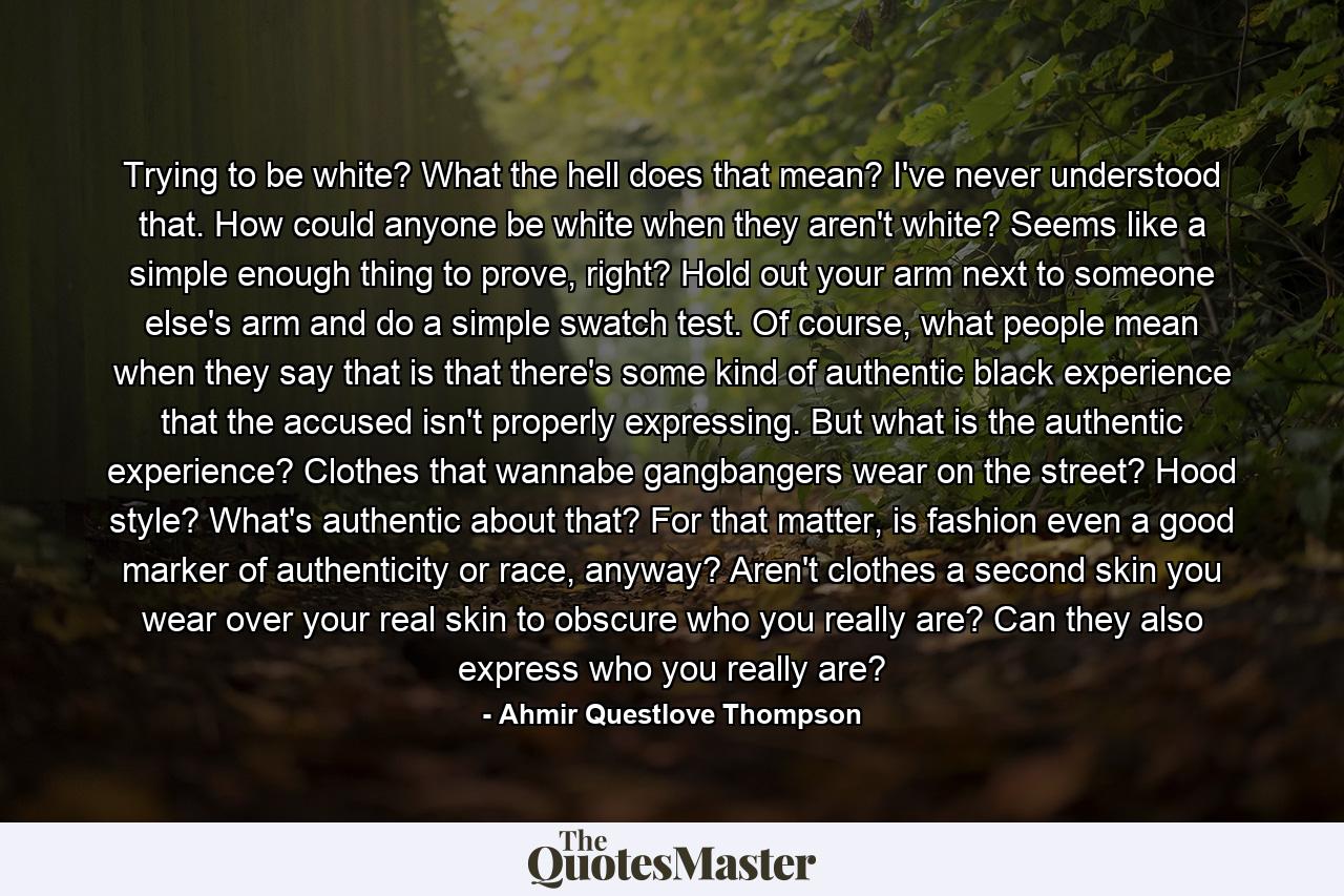 Trying to be white? What the hell does that mean? I've never understood that. How could anyone be white when they aren't white? Seems like a simple enough thing to prove, right? Hold out your arm next to someone else's arm and do a simple swatch test. Of course, what people mean when they say that is that there's some kind of authentic black experience that the accused isn't properly expressing. But what is the authentic experience? Clothes that wannabe gangbangers wear on the street? Hood style? What's authentic about that? For that matter, is fashion even a good marker of authenticity or race, anyway? Aren't clothes a second skin you wear over your real skin to obscure who you really are? Can they also express who you really are? - Quote by Ahmir Questlove Thompson