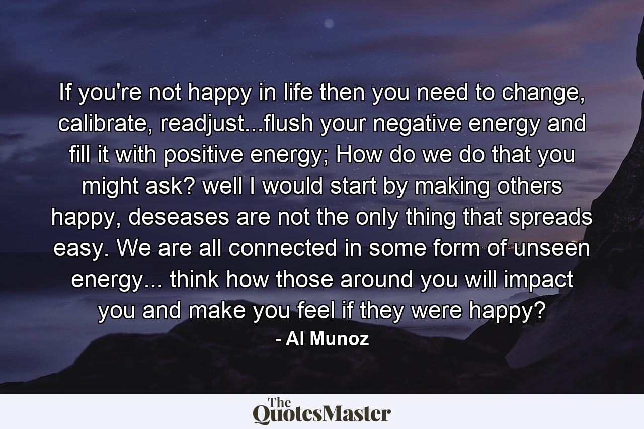 If you're not happy in life then you need to change, calibrate, readjust...flush your negative energy and fill it with positive energy; How do we do that you might ask? well I would start by making others happy, deseases are not the only thing that spreads easy. We are all connected in some form of unseen energy... think how those around you will impact you and make you feel if they were happy? - Quote by Al Munoz