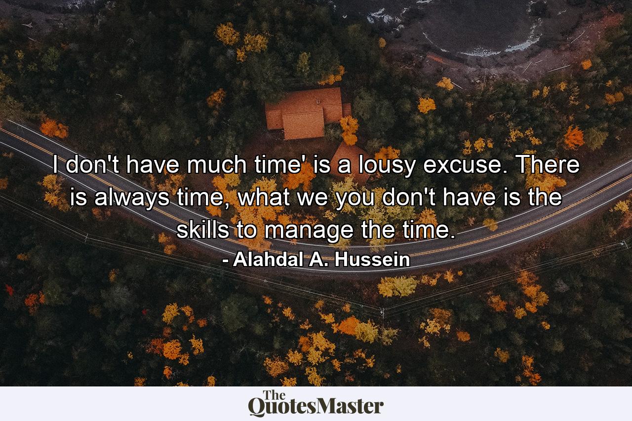 I don't have much time' is a lousy excuse. There is always time, what we you don't have is the skills to manage the time. - Quote by Alahdal A. Hussein