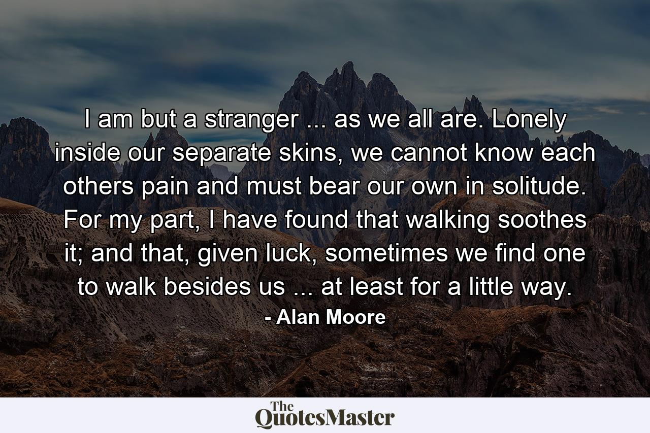 I am but a stranger ... as we all are. Lonely inside our separate skins, we cannot know each others pain and must bear our own in solitude. For my part, I have found that walking soothes it; and that, given luck, sometimes we find one to walk besides us ... at least for a little way. - Quote by Alan Moore