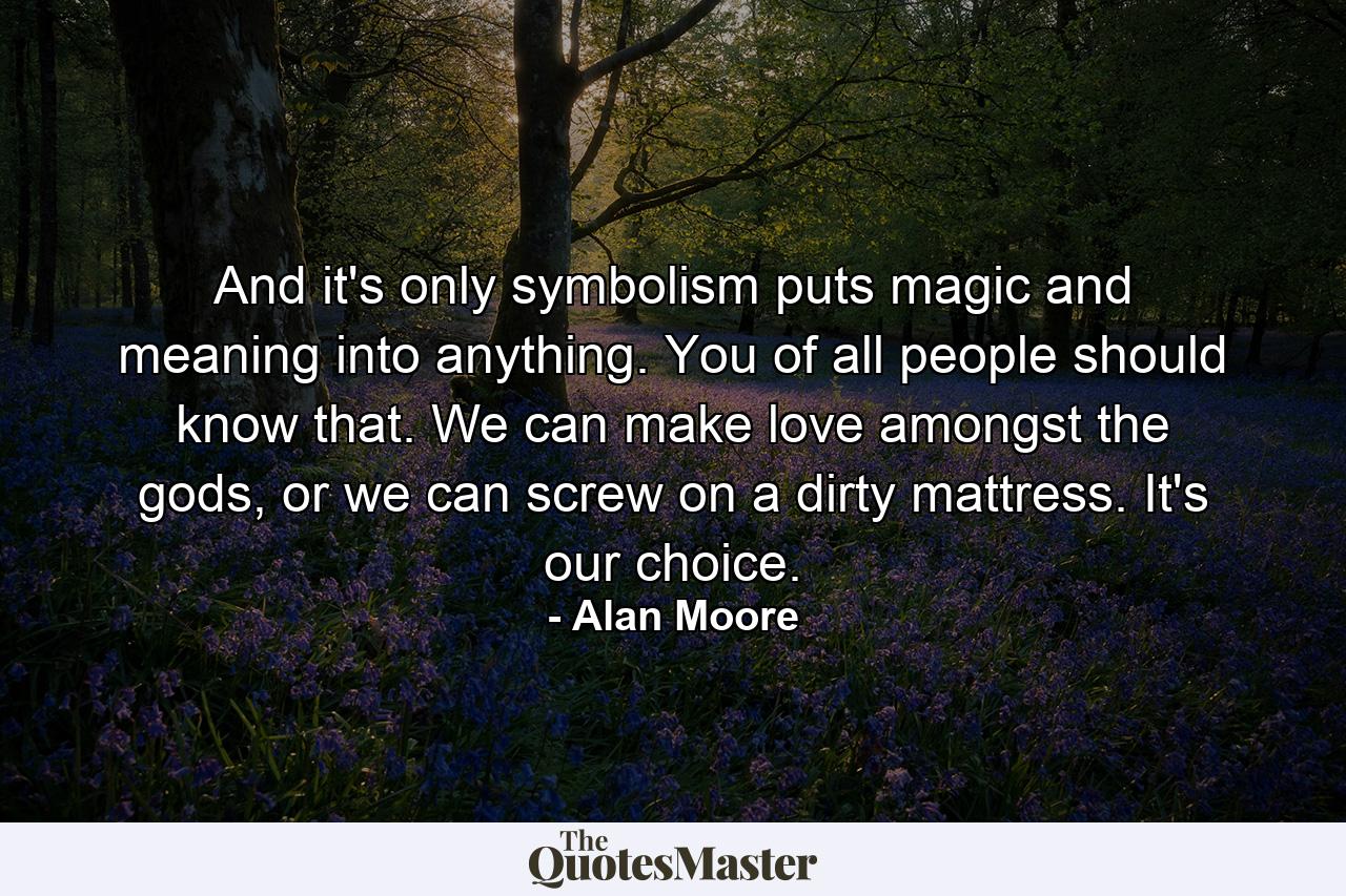 And it's only symbolism puts magic and meaning into anything. You of all people should know that. We can make love amongst the gods, or we can screw on a dirty mattress. It's our choice. - Quote by Alan Moore