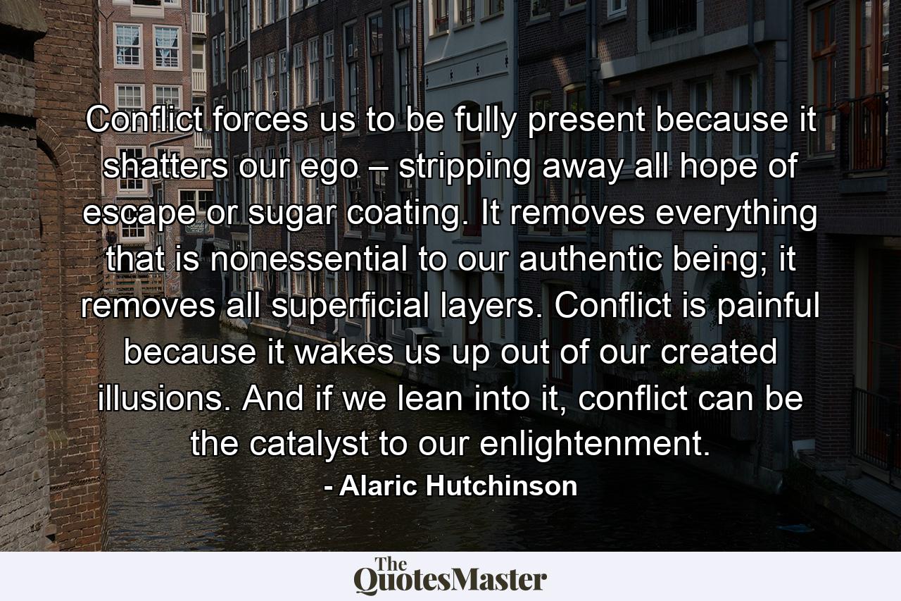 Conflict forces us to be fully present because it shatters our ego – stripping away all hope of escape or sugar coating. It removes everything that is nonessential to our authentic being; it removes all superficial layers. Conflict is painful because it wakes us up out of our created illusions. And if we lean into it, conflict can be the catalyst to our enlightenment. - Quote by Alaric Hutchinson