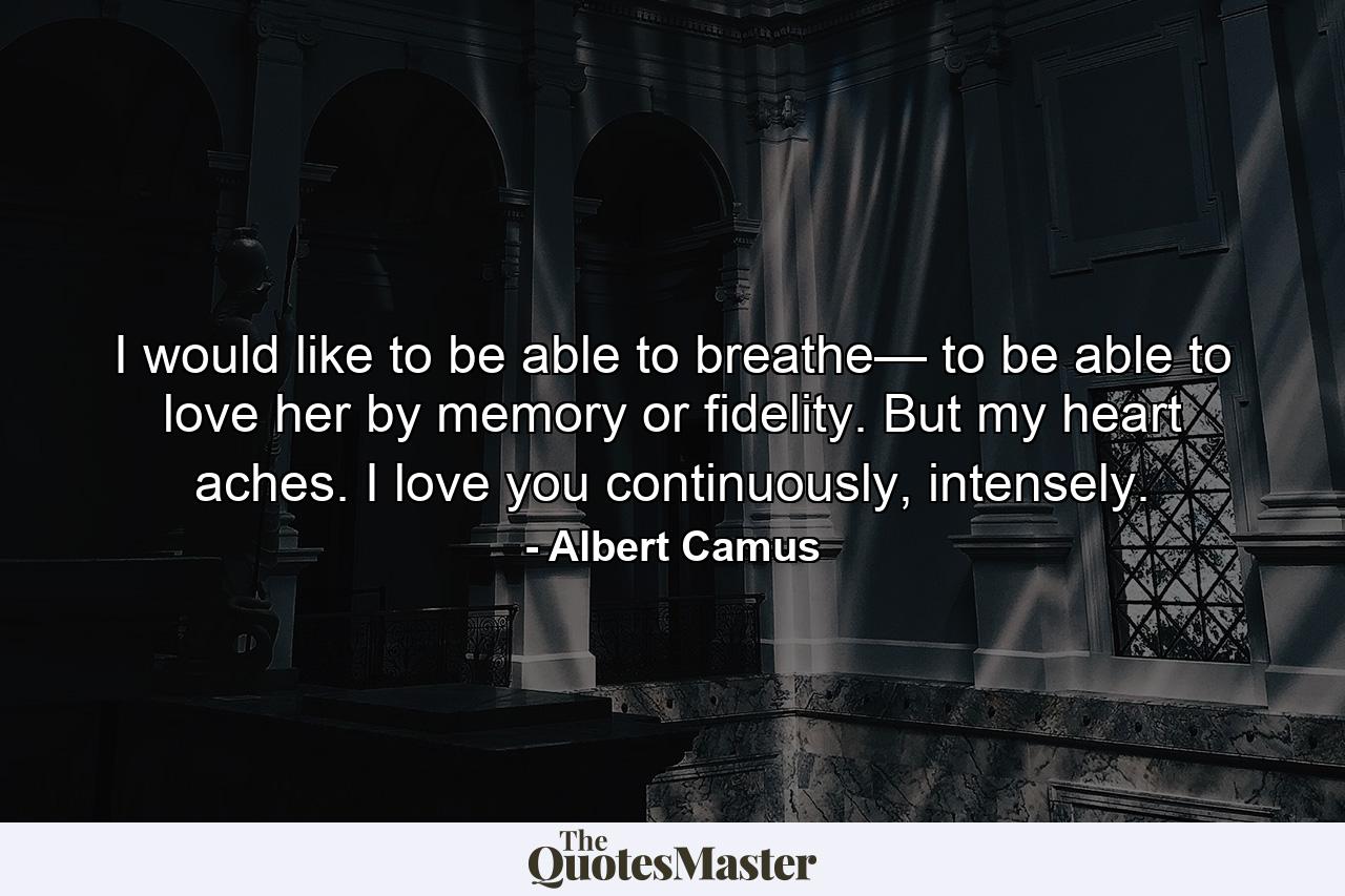 I would like to be able to breathe— to be able to love her by memory or fidelity. But my heart aches. I love you continuously, intensely. - Quote by Albert Camus