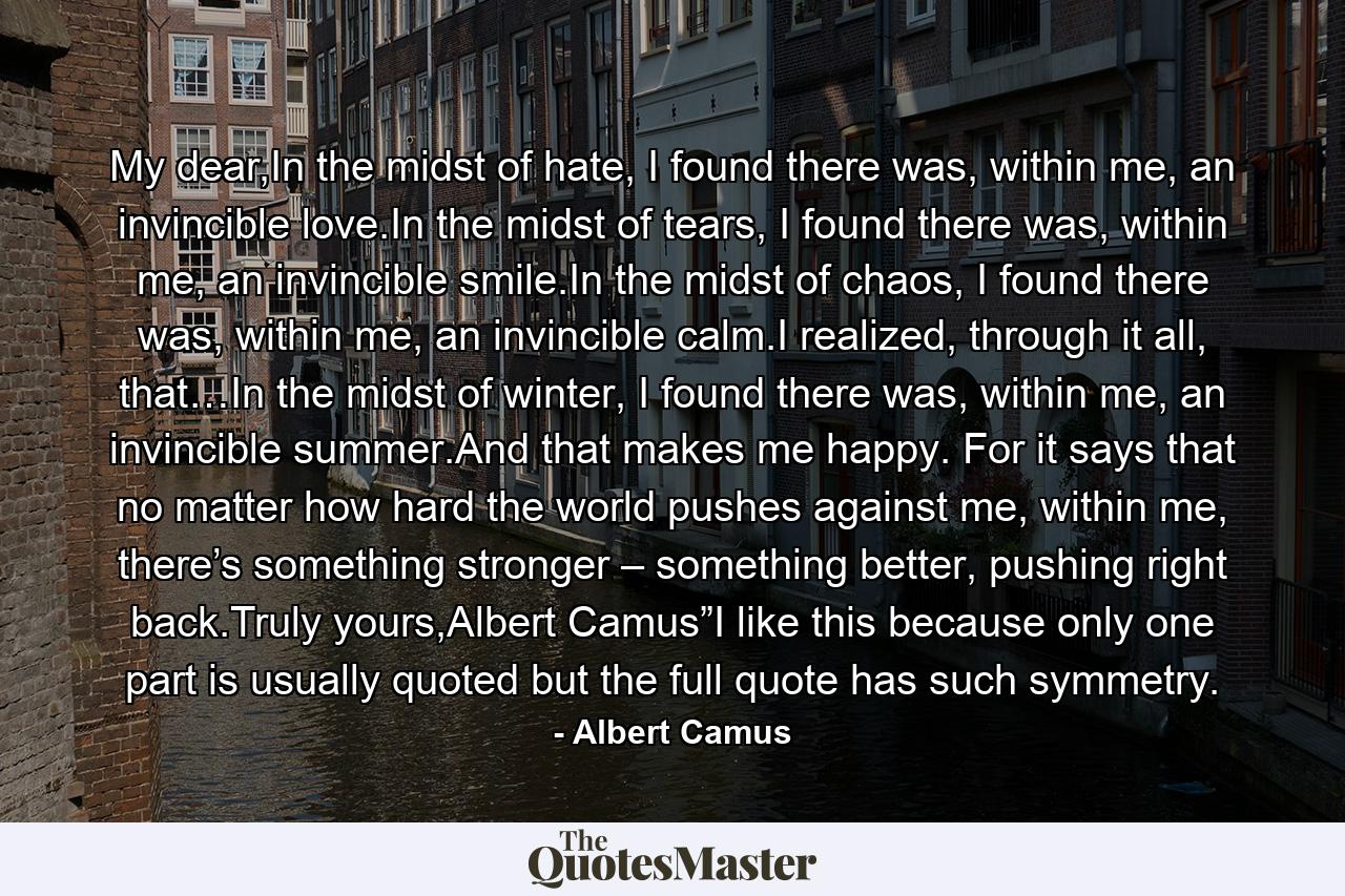 My dear,In the midst of hate, I found there was, within me, an invincible love.In the midst of tears, I found there was, within me, an invincible smile.In the midst of chaos, I found there was, within me, an invincible calm.I realized, through it all, that…In the midst of winter, I found there was, within me, an invincible summer.And that makes me happy. For it says that no matter how hard the world pushes against me, within me, there’s something stronger – something better, pushing right back.Truly yours,Albert Camus”I like this because only one part is usually quoted but the full quote has such symmetry. - Quote by Albert Camus