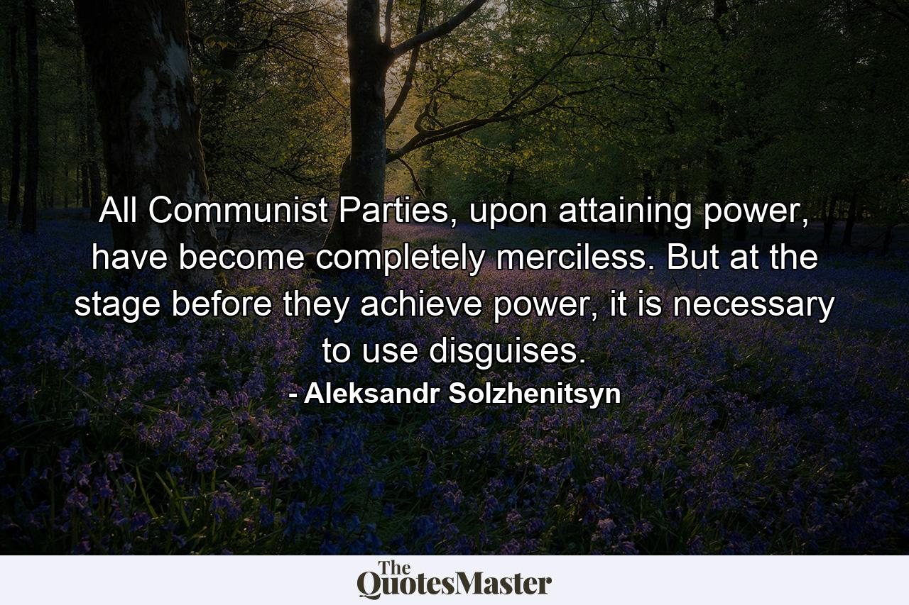 All Communist Parties, upon attaining power, have become completely merciless. But at the stage before they achieve power, it is necessary to use disguises. - Quote by Aleksandr Solzhenitsyn