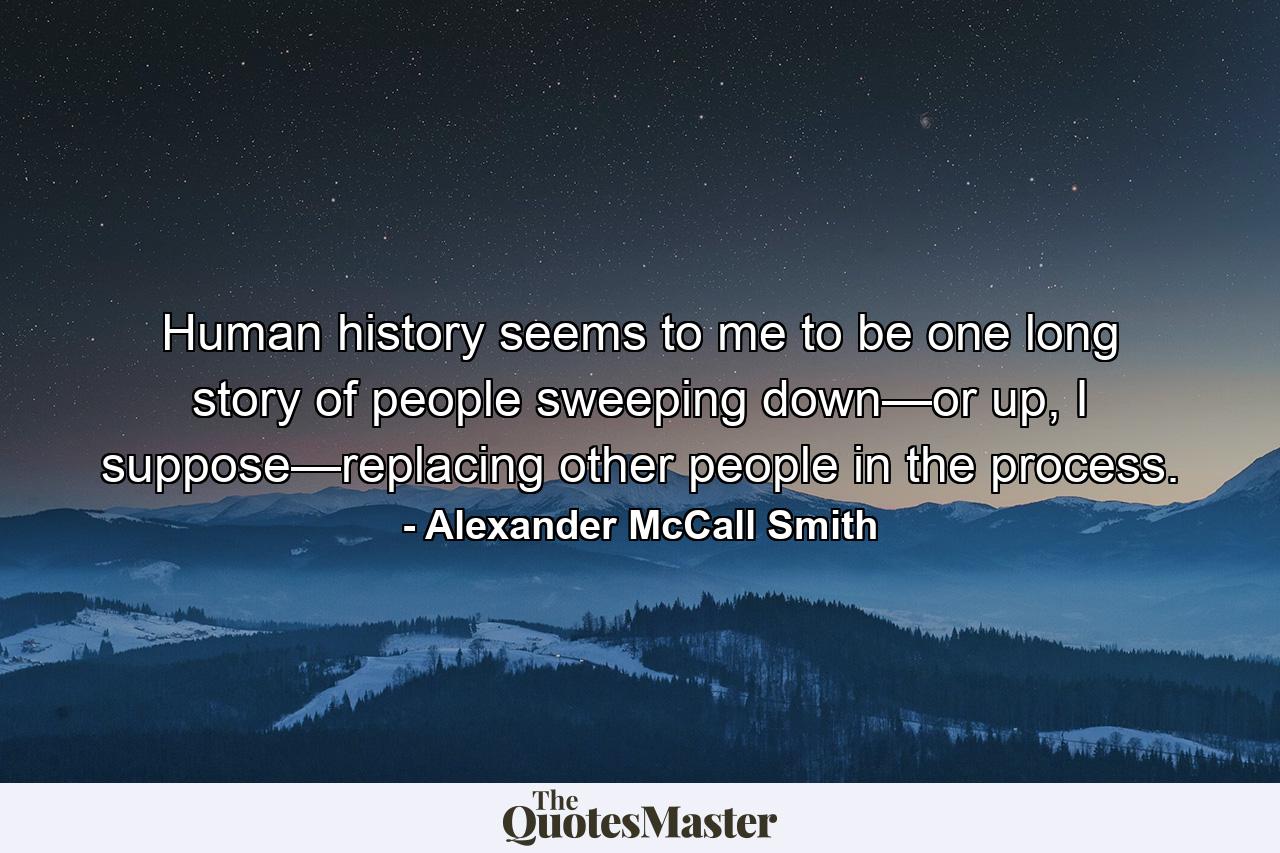 Human history seems to me to be one long story of people sweeping down—or up, I suppose—replacing other people in the process. - Quote by Alexander McCall Smith