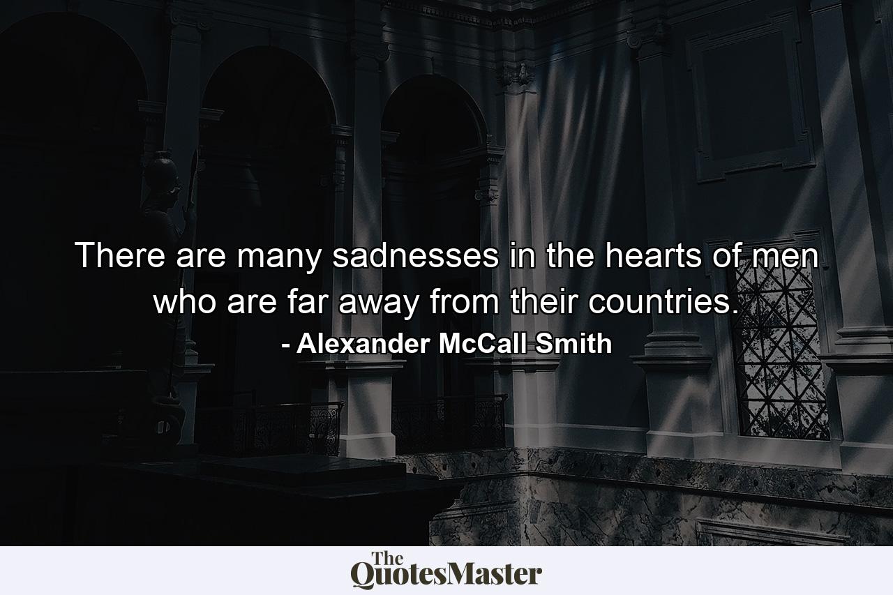 There are many sadnesses in the hearts of men who are far away from their countries. - Quote by Alexander McCall Smith